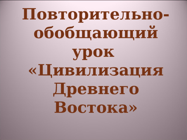 Повторительно-обобщающий урок  «Цивилизация Древнего Востока» 