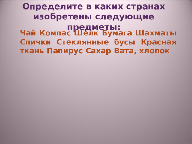Определите в каких странах изобретены следующие предметы:    Чай Компас Шелк Бумага Шахматы Спички Стеклянные бусы Красная ткань Папирус Сахар Вата, хлопок 