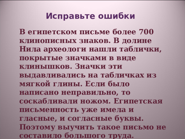 Исправьте ошибки    В египетском письме более 700 клинописных знаков. В долине Нила археологи нашли таблички, покрытые значками в виде клинышков. Значки эти выдавливались на табличках из мягкой глины. Если было написано неправильно, то соскабливали ножом. Египетская письменность уже имела и гласные, и согласные буквы. Поэтому выучить такое письмо не составило большого труда.   