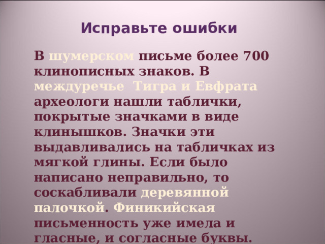 Исправьте ошибки    В шумерском письме более 700 клинописных знаков. В междуречье Тигра и Евфрата археологи нашли таблички, покрытые значками в виде клинышков. Значки эти выдавливались на табличках из мягкой глины. Если было написано неправильно, то соскабливали деревянной палочкой . Финикийская письменность уже имела и гласные, и согласные буквы. Поэтому выучить такое письмо не составило большого труда.   