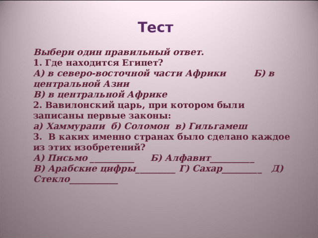 Тест    Выбери один правильный ответ. 1. Где находится Египет? А) в северо-восточной части Африки Б) в центральной Азии В) в центральной Африке 2. Вавилонский царь, при котором были записаны первые законы: а) Хаммурапи б) Соломон в) Гильгамеш 3. В каких именно странах было сделано каждое из этих изобретений? А) Письмо __________ Б) Алфавит__________ В) Арабские цифры_________ Г) Сахар_________ Д) Стекло___________   