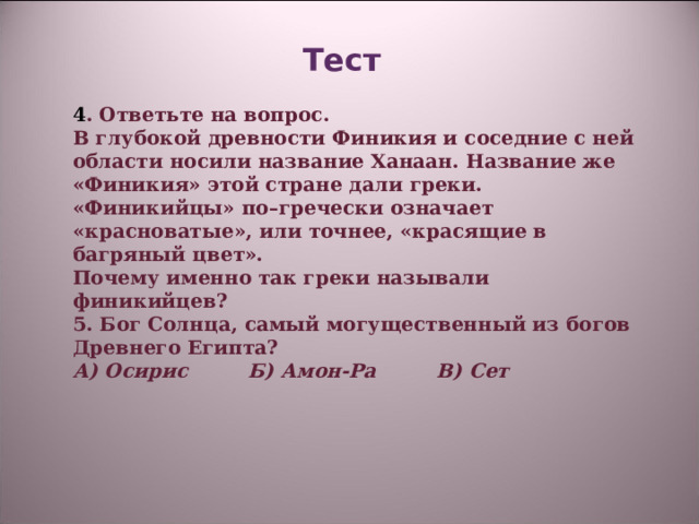 Тест    4 . Ответьте на вопрос. В глубокой древности Финикия и соседние с ней области носили название Ханаан. Название же «Финикия» этой стране дали греки. «Финикийцы» по–гречески означает «красноватые», или точнее, «красящие в багряный цвет». Почему именно так греки называли финикийцев? 5. Бог Солнца, самый могущественный из богов Древнего Египта? А) Осирис Б) Амон-Ра В) Сет     