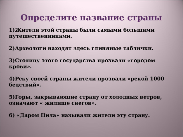 Определите название страны  1)Жители этой страны были самыми большими путешественниками.  2)Археологи находят здесь глиняные таблички.  3)Столицу этого государства прозвали «городом крови».  4)Реку своей страны жители прозвали «рекой 1000 бедствий».  5)Горы, закрывающие страну от холодных ветров, означают « жилище снегов».  6) «Даром Нила» называли жители эту страну.  