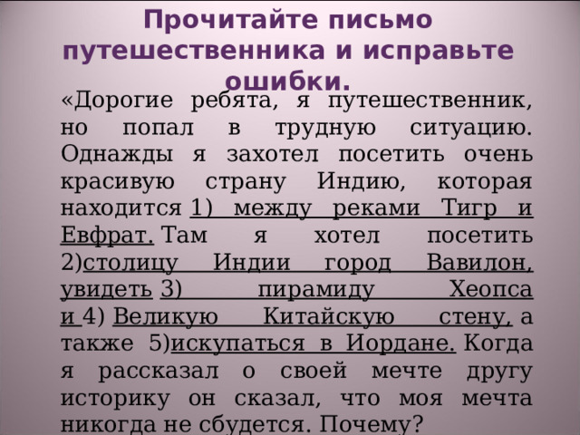 Прочитайте письмо путешественника и исправьте ошибки.    «Дорогие ребята, я путешественник, но попал в трудную ситуацию. Однажды я захотел посетить очень красивую страну Индию, которая находится  1) между реками Тигр и Евфрат.  Там я хотел посетить 2) столицу Индии город Вавилон, увидеть   3) пирамиду Хеопса и  4)  Великую Китайскую стену,  а также 5) искупаться в Иордане.  Когда я рассказал о своей мечте другу историку он сказал, что моя мечта никогда не сбудется. Почему? 