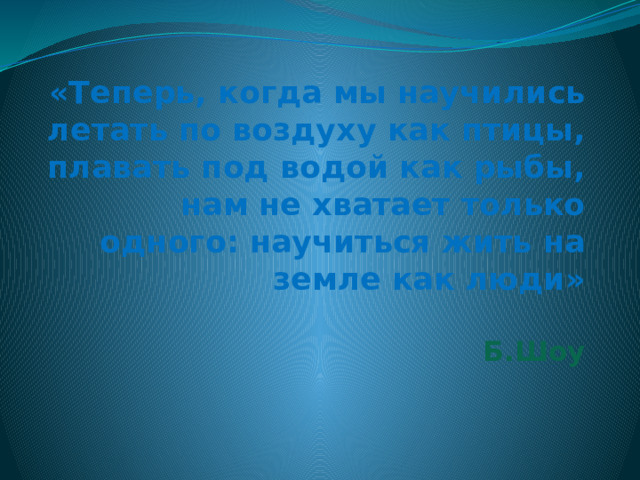  «Теперь, когда мы научились летать по воздуху как птицы, плавать под водой как рыбы, нам не хватает только одного: научиться жить на земле как люди»   Б.Шоу 