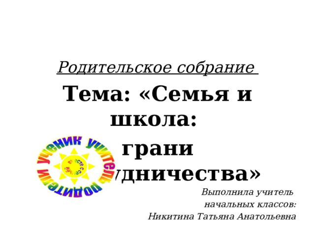 Родительское собрание Тема: «Семья и школа: грани сотрудничества» Выполнила учитель начальных классов:  Никитина Татьяна Анатольевна 