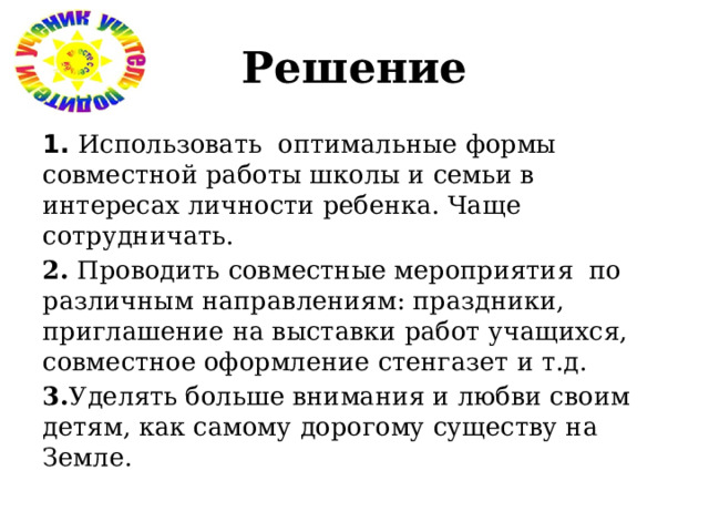 Решение 1.  Использовать оптимальные формы совместной работы школы и семьи в интересах личности ребенка. Чаще сотрудничать. 2. Проводить совместные мероприятия по различным направлениям: праздники, приглашение на выставки работ учащихся, совместное оформление стенгазет и т.д. 3. Уделять больше внимания и любви своим детям, как самому дорогому существу на Земле. 