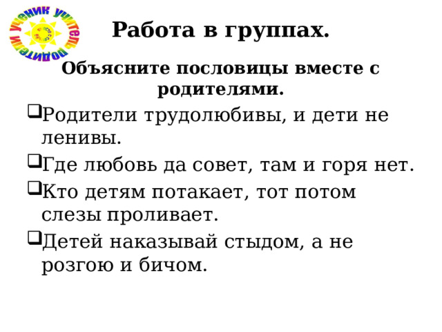 Работа в группах.   Объясните пословицы вместе с родителями. Родители трудолюбивы, и дети не ленивы. Где любовь да совет, там и горя нет. Кто детям потакает, тот потом слезы проливает. Детей наказывай стыдом, а не розгою и бичом. 