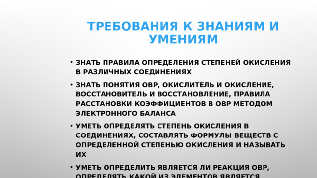 Требования к знаниям и умениям знать правила определения степеней окисления в различных соединениях знать понятия ОВР, окислитель и окисление, восстановитель и восстановление, правила расстановки коэффициентов в ОВР методом электронного баланса уметь определять степень окисления в соединениях, составлять формулы веществ с определенной степенью окисления и называть их уметь определить является ли реакция ОВР, определять какой из элементов является окислителем, а какой восстановителем, когда и за счет чего протекает окислительный или восстановительный процесс, сколько электронов теряет или при приобретает элемент при изменении степени окисления элемента, расставлять коэффициенты в ОВР методом электронного баланса 