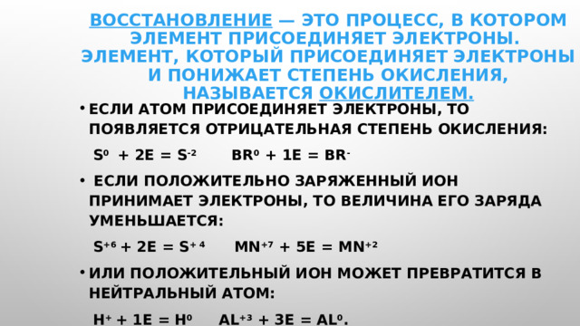 Восстановление — это процесс, в котором элемент присоединяет электроны.  Элемент, который присоединяет электроны и понижает степень окисления, называется окислителем. Если атом присоединяет электроны, то появляется отрицательная степень окисления:  S 0 + 2e = S -2 Br 0 + 1e = Br -  Если положительно заряженный ион принимает электроны, то величина его заряда уменьшается:  S +6 + 2e = S + 4 Mn +7 + 5e = Mn +2 или положительный ион может превратится в нейтральный атом:  H + + 1e = H 0 Al +3 + 3e = Al 0 . 