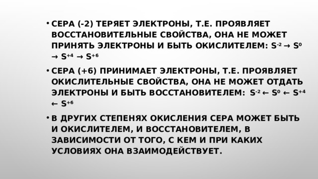 Сера (-2) теряет электроны, т.е. проявляет восстановительные свойства, она не может принять электроны и быть окислителем: S -2 → S 0 → S +4 → S +6 Сера (+6) принимает электроны, т.е. проявляет окислительные свойства, она не может отдать электроны и быть восстановителем:  S -2 ← S 0 ← S +4 ← S +6 В других степенях окисления сера может быть и окислителем, и восстановителем, в зависимости от того, с кем и при каких условиях она взаимодействует.    