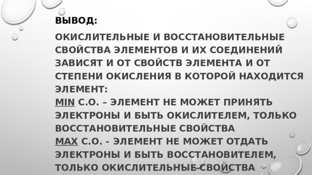 Вывод: Окислительные и восстановительные свойства элементов и их соединений зависят и от свойств элемента и от степени окисления в которой находится элемент:  min с.о. – элемент не может принять электроны и быть окислителем, только восстановительные свойства  max с.о. -  элемент не может отдать электроны и быть восстановителем, только окислительные свойства промежуточные с.о. – элемент может быть и окислителем, и восстановителем 