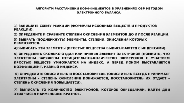 Алгоритм расстановки коэффициентов в уравнениях ОВР методом электронного баланса.    1) Запишите схему реакции (формулы исходных веществ и продуктов реакции). 2) Определите и сравните степени окисления элементов до и после реакции. 3) Выбрать (подчеркнуть) элементы, степени, окисления которых изменяются. 4)Выписать эти элементы (простые вещества выписываются с индексами). 5) Определить сколько отдал или принял элемент электронов (помнить, что электроны заряжены отрицательно).Количество электронов с участием простых веществ умножается на индекс, а перед ионом выставляется коэффициент, равный индексу.  6) Определите окислитель и восстановитель  (окислитель всегда принимает электроны – степень окисления понижается, восстановитель их отдает – степень окисления повышается). 7) Выписать то количество электронов, которое определили. Найти для этих чисел наименьшее кратное.  