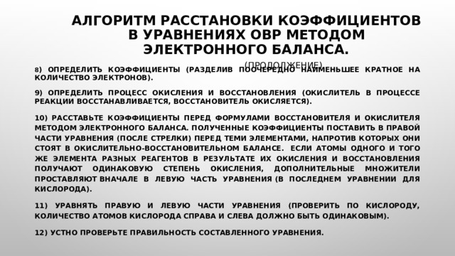 Алгоритм расстановки коэффициентов в уравнениях ОВР методом электронного баланса.   (продолжение) 8 ) Определить коэффициенты (разделив поочередно наименьшее кратное на количество электронов). 9) Определить процесс окисления и восстановления (окислитель в процессе реакции восстанавливается, восстановитель окисляется). 10) Расставьте коэффициенты перед формулами восстановителя и окислителя методом электронного баланса. Полученные коэффициенты поставить в правой части уравнения (после стрелки) перед теми элементами, напротив которых они стоят в окислительно-восстановительном балансе.  Если атомы одного и того же элемента разных реагентов в результате их окисления и восстановления получают одинаковую степень окисления, дополнительные множители проставляют вначале в левую часть уравнения (в последнем уравнении для кислорода). 11) Уравнять правую и левую части уравнения (проверить по кислороду, количество атомов кислорода справа и слева должно быть одинаковым). 12) Устно проверьте правильность составленного уравнения. 
