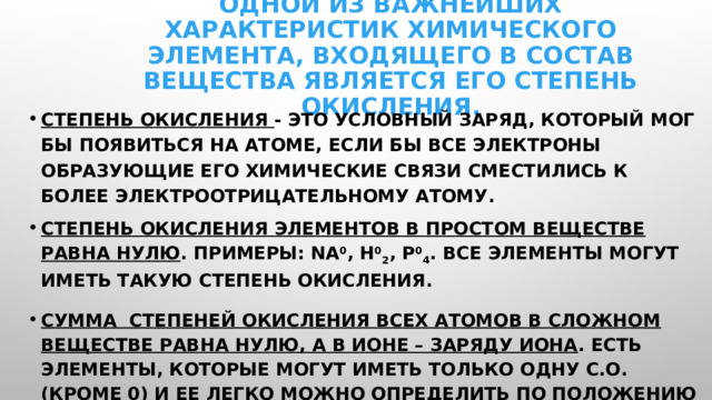 Одной из важнейших характеристик химического элемента, входящего в состав вещества является его степень окисления. Степень окисления - это условный заряд, который мог бы появиться на атоме, если бы все электроны образующие его химические связи сместились к более электроотрицательному атому. Степень окисления элементов в простом веществе равна нулю . Примеры: Na 0 , H 0 2 , P 0 4 . Все элементы могут иметь такую степень окисления. Сумма степеней окисления всех атомов в сложном веществе равна нулю, а в ионе – заряду иона . Есть элементы, которые могут иметь только одну с.о. (кроме 0) и ее легко можно определить по положению элемента в ПС, а есть элементы с переменной степенью окисления и ее надо уметь определять по формуле вещества. 