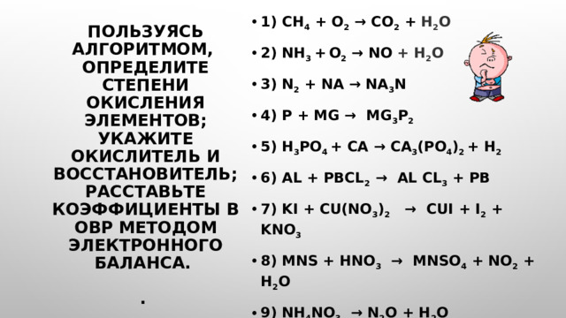 1) CH 4 + O 2 → CO 2 + H 2 O 2) NH 3 +  O 2  → NO + H 2 O 3) N 2 + Na → Na 3 N 4) P + Mg → Mg 3 P 2  5) H 3 PO 4 + Ca → Ca 3 (PO 4 ) 2 + H 2 6) Al + PbCl 2 → Al Cl 3 + Pb  7) KI + Cu(NO 3 ) 2 → CuI + I 2 + KNO 3 8) MnS + HNO 3 → MnSO 4 + NO 2 + H 2 O 9) NH 4 NO 3 → N 2 O + H 2 O 10) NaClO → NaClO 3 + NaCl Пользуясь алгоритмом,  определите степени окисления элементов;  укажите окислитель и восстановитель; расставьте коэффициенты в ОВР методом электронного баланса.   . 