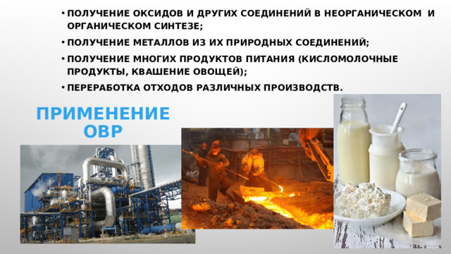 Получение оксидов и других соединений в неорганическом и органическом синтезе; Получение металлов из их природных соединений; Получение многих продуктов питания (кисломолочные продукты, квашение овощей); Переработка отходов различных производств. Применение ОВР 