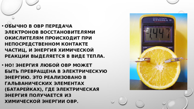 Обычно в ОВР передача электронов восстановителями окислителям происходит при непосредственном контакте частиц, и энергия химической реакции выделяется в виде тепла. Но! Энергия любой ОВР может быть превращена в электрическую энергию. Это реализовано в гальванических элементах (батарейках), где электрическая энергия получается из химической энергии ОВР. 