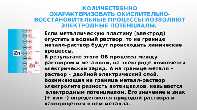 Количественно охарактеризовать окислительно-восстановительные процессы позволяют электродные потенциалы. Если металлическую пластину (электрод) опустить в водный раствор, то на границе металл-раствор будут происходить химические процессы. В результате этого ОВ процесса между раствором и металлом, на электроде появляется электрический заряд. А на границе металл – раствор – двойной электрический слой. Возникающая на границе металл-раствор электролита разность потенциалов, называется  электродным потенциалом. Его значение и знак (+ или -) определяются природой раствора и находящегося в нем металла. 