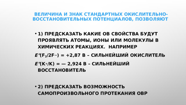 Величина и знак стандартных окислительно-восстановительных потенциалов, позволяют   1) предсказать какие ОВ свойства будут проявлять атомы, ионы или молекулы в химических реакциях. Например E° (F 2 /2F — ) = +2,87 В – сильнейший окислитель E° (K + /K) = — 2,924 В – сильнейший восстановитель  2) предсказать возможность самопроизвольного протекания ОВР 