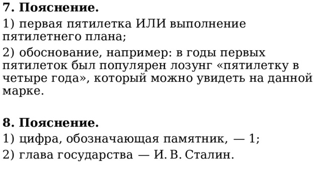 7. Пояснение. 1)  первая пятилетка ИЛИ выполнение пятилетнего плана; 2)  обоснование, например: в годы первых пятилеток был популярен лозунг «пятилетку в четыре года», который можно увидеть на данной марке. 8. Пояснение. 1)  цифра, обозначающая памятник,  — 1; 2)  глава государства  — И. В. Сталин. 