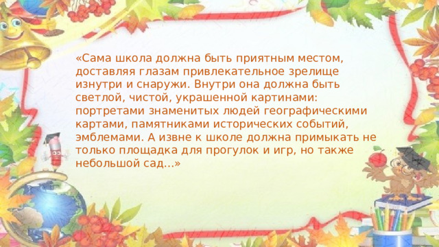 «Сама школа должна быть приятным местом, доставляя глазам привлекательное зрелище изнутри и снаружи. Внутри она должна быть светлой, чистой, украшенной картинами: портретами знаменитых людей географическими картами, памятниками исторических событий, эмблемами. А извне к школе должна примыкать не только площадка для прогулок и игр, но также небольшой сад...» 