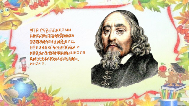 Это его трудами школа приобрела современный вид, появились классы и урок. А раньше школа выглядела совсем иначе. Эти строки написаны более 330 лет назад великим чешским педагогом Яном Амосом Коменским. 