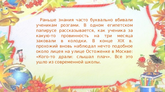 Раньше знания часто буквально вбивали ученикам розгами. В одном египетском папирусе рассказывается, как ученика за какую-то провинность на три месяца заковали в колодки. В конце XIX в. прохожий вновь наблюдал нечто подобное около лицея на улице Остоженке в Москве: «Кого-то драли: слышал плач». Все это ушло из современной школы. 