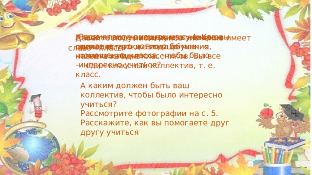 Рассмотрите рисунок на с. 4. Как вы думаете, что должно быть в помещении класса, чтобы было интересно учиться? Давайте подумаем, какое значение имеет слово «класс» Класс — это помещение, в котором проходят уроки. Его еще можно назвать кабинетом. А еще класс — это группа учеников одного и того же года обучения, коллектив одноклассников. Вы все — один классный коллектив, т. е. класс. А каким должен быть ваш коллектив, чтобы было интересно учиться? Рассмотрите фотографии на с. 5. Расскажите, как вы помогаете друг другу учиться 