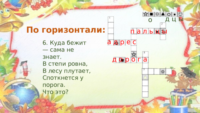  д ц ы о По горизонтали: п а л ь ц ы а д р е с 6. Куда бежит — сама не знает. В степи ровна, В лесу плутает, Споткнется у порога. Что это? д о р о г а 