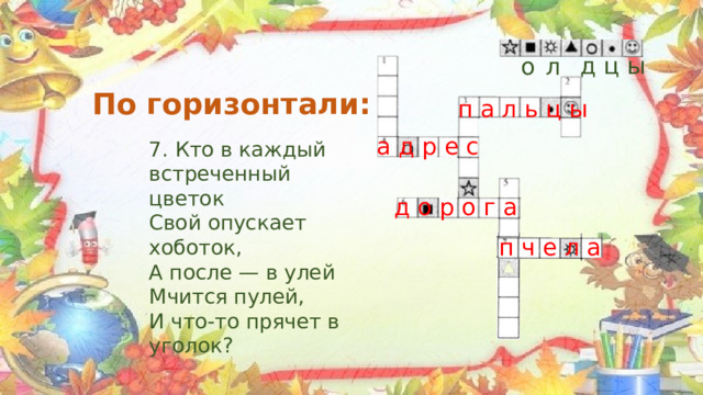  д ц ы л о По горизонтали: п а л ь ц ы а д р е с 7. Кто в каждый встреченный цветок Свой опускает хоботок, А после — в улей Мчится пулей, И что-то прячет в уголок? д о р о г а п ч е л а 