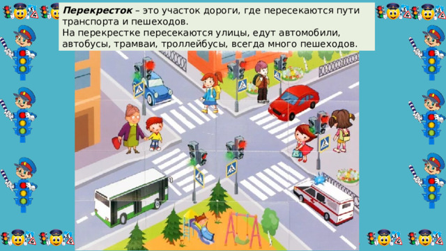 Перекресток  – это участок дороги, где пересекаются пути транспорта и пешеходов.  На перекрестке пересекаются улицы, едут автомобили, автобусы, трамваи, троллейбусы, всегда много пешеходов. 