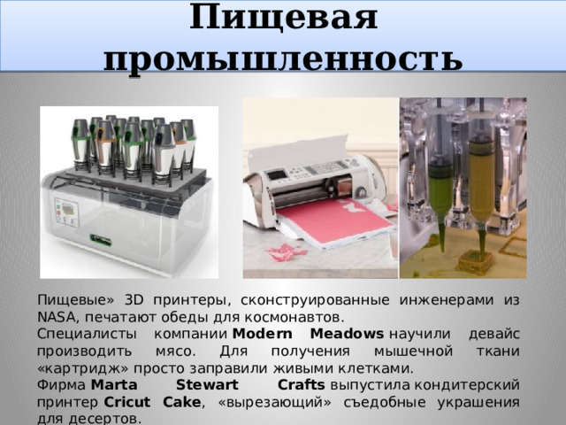 Пищевая промышленность http://www.novate.ru/blogs/111010/15744/ Пищевые» 3D принтеры, сконструированные инженерами из NASA, печатают обеды для космонавтов. Специалисты компании  Modern Meadows  научили девайс производить мясо. Для получения мышечной ткани «картридж» просто заправили живыми клетками. Фирма  Marta Stewart Crafts  выпустила кондитерский принтер  Cricut Cake , «вырезающий» съедобные украшения для десертов.  