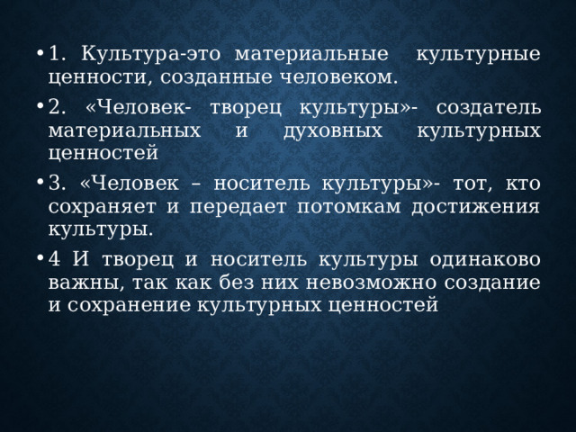 1. Культура-это материальные культурные ценности, созданные человеком. 2. «Человек- творец культуры»- создатель материальных и духовных культурных ценностей 3. «Человек – носитель культуры»- тот, кто сохраняет и передает потомкам достижения культуры. 4 И творец и носитель культуры одинаково важны, так как без них невозможно создание и сохранение культурных ценностей 