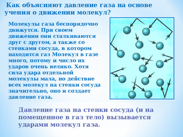  Как объясняют давление газа на основе учения о движении молекул? Молекулы газа беспорядочно движутся. При своем движении они сталкиваются друг с другом, а также со стенками сосуда, в котором находится газ Молекул в газе много, потому и число их ударов очень велико. Хотя сила удара отдельной молекулы мала, но действие всех молекул на стенки сосуда значительно, оно и создает давление газа . Давление газа на стенки сосуда (и на помещенное в газ тело) вызывается ударами молекул газа. 