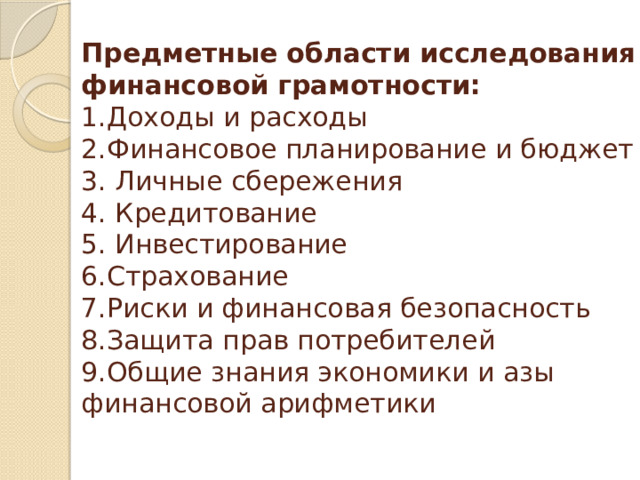Предметные области исследования финансовой грамотности:  1.Доходы и расходы  2.Финансовое планирование и бюджет  3. Личные сбережения  4. Кредитование  5. Инвестирование  6.Страхование  7.Риски и финансовая безопасность  8.Защита прав потребителей  9.Общие знания экономики и азы финансовой арифметики   