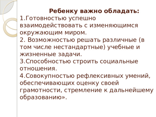  Ребенку важно обладать:    1.Готовностью успешно взаимодействовать с изменяющимся окружающим миром.  2. Возможностью решать различные (в том числе нестандартные) учебные и жизненные задачи.   3.Способностью строить социальные отношения.   4.Совокупностью рефлексивных умений, обеспечивающих оценку своей грамотности, стремление к дальнейшему образованию».   