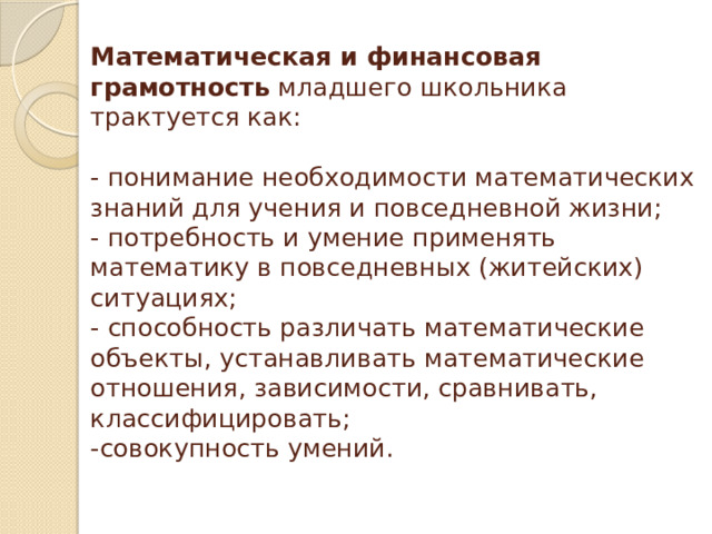 Математическая и финансовая грамотность младшего школьника трактуется как:   - понимание необходимости математических знаний для учения и повседневной жизни;  - потребность и умение применять математику в повседневных (житейских) ситуациях;  - способность различать математические объекты, устанавливать математические отношения, зависимости, сравнивать, классифицировать;  -совокупность умений.   