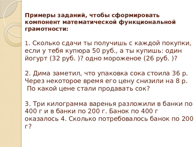 Примеры заданий, чтобы сформировать компонент математической функциональной грамотности:    1 . Сколько сдачи ты получишь с каждой покупки, если у тебя купюра 50 руб., а ты купишь: один йогурт (32 руб. )? одно мороженое (26 руб. )?   2. Дима заметил, что упаковка сока стоила 36 р. Через некоторое время его цену снизили на 8 р.  По какой цене стали продавать сок?   3. Три килограмма варенья разложили в банки по 400 г и в банки по 200 г. Банок по 400 г оказалось 4. Сколько потребовалось банок по 200 г?   