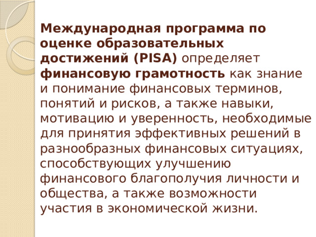Международная программа по оценке образовательных достижений (PISA) определяет финансовую грамотность как знание и понимание финансовых терминов, понятий и рисков, а также навыки, мотивацию и уверенность, необходимые для принятия эффективных решений в разнообразных финансовых ситуациях, способствующих улучшению финансового благополучия личности и общества, а также возможности участия в экономической жизни. 