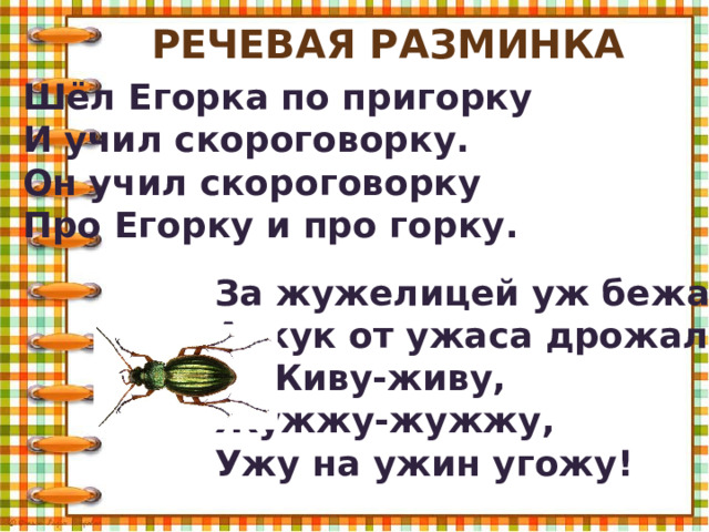 Речевая разминка Шёл Егорка по пригорку И учил скороговорку. Он учил скороговорку Про Егорку и про горку. За жужелицей уж бежал, А жук от ужаса дрожал: Живу-живу, Жужжу-жужжу, Ужу на ужин угожу! 