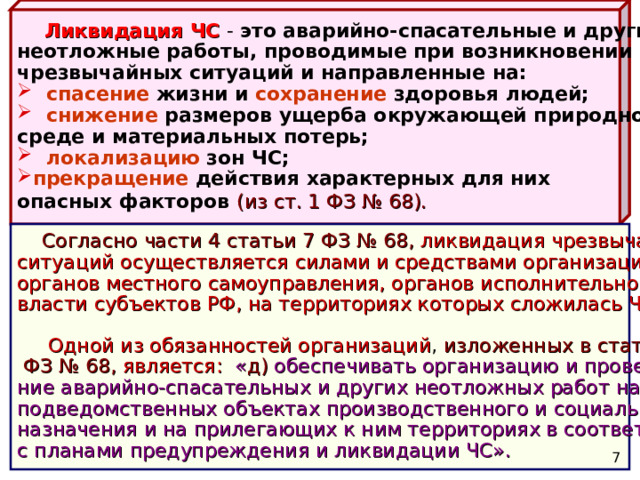  Ликвидация ЧС  - это аварийно-спасательные и другие неотложные работы, проводимые при возникновении чрезвычайных ситуаций и направленные на:  спасение жизни и сохранение здоровья людей;  снижение размеров ущерба окружающей природной среде и материальных потерь;  локализацию зон ЧС; прекращение действия характерных для них опасных факторов  (из ст. 1 ФЗ № 68).  Согласно части 4 статьи 7 ФЗ № 68,  ликвидация чрезвычайных ситуаций осуществляется силами и средствами организаций , органов местного самоуправления, органов исполнительной власти субъектов РФ, на территориях которых сложилась ЧС.  Одной из обязанностей организаций , изложенных в статье 14  ФЗ № 68,  является:  « д) обеспечивать организацию и проведе- ние аварийно-спасательных и других неотложных работ на подведомственных объектах производственного и социального назначения и на прилегающих к ним территориях в соответствии с планами предупреждения и ликвидации ЧС».  7 