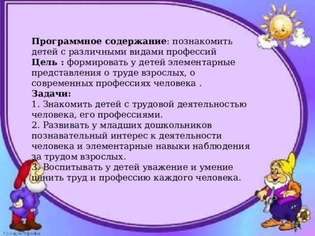 Программное содержание : познакомить детей с различными видами профессий Цель : формировать у детей элементарные представления о труде взрослых, о современных профессиях человека . Задачи: 1. Знакомить детей с трудовой деятельностью человека, его профессиями. 2. Развивать у младших дошкольников познавательный интерес к деятельности человека и элементарные навыки наблюдения за трудом взрослых. 3. Воспитывать у детей уважение и умение ценить труд и профессию каждого человека.   