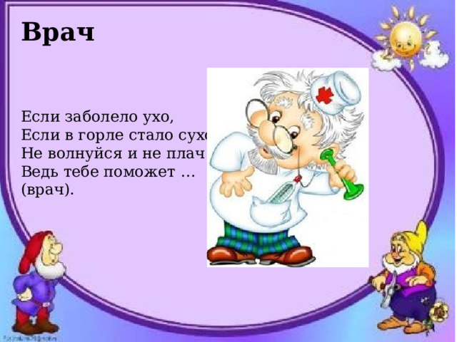 Врач   Если заболело ухо, Если в горле стало сухо. Не волнуйся и не плач - Ведь тебе поможет … (врач). 