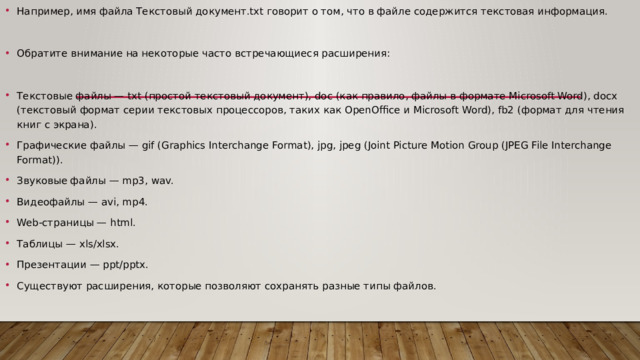 Например, имя файла Текстовый документ.txt говорит о том, что в файле содержится текстовая информация. Обратите внимание на некоторые часто встречающиеся расширения: Текстовые файлы — txt (простой текстовый документ), doc (как правило, файлы в формате Microsoft Word), docx (текстовый формат серии текстовых процессоров, таких как OpenOffice и Microsoft Word), fb2 (формат для чтения книг с экрана). Графические файлы — gif (Graphics Interchange Format), jpg, jpeg (Joint Picture Motion Group (JPEG File Interchange Format)). Звуковые файлы — mp3, wav. Видеофайлы — avi, mp4. Web-страницы — html. Таблицы — xls/xlsx. Презентации — ppt/pptx. Существуют расширения, которые позволяют сохранять разные типы файлов. 