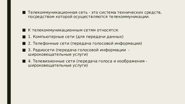 Телекоммуникационная сеть - это система технических средств, посредством которой осуществляются телекоммуникации. К телекоммуникационным сетям относятся: 1. Компьютерные сети (для передачи данных) 2. Телефонные сети (передача голосовой информации) 3. Радиосети (передача голосовой информации - широковещательные услуги) 4. Телевизионные сети (передача голоса и изображения - широковещательные услуги) 