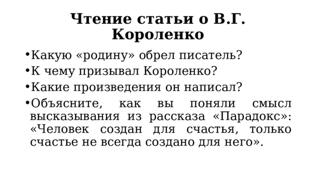 Чтение статьи о В.Г. Короленко Какую «родину» обрел писатель? К чему призывал Короленко? Какие произведения он написал? Объясните, как вы поняли смысл высказывания из рассказа «Парадокс»: «Человек создан для счастья, только счастье не всегда создано для него». 