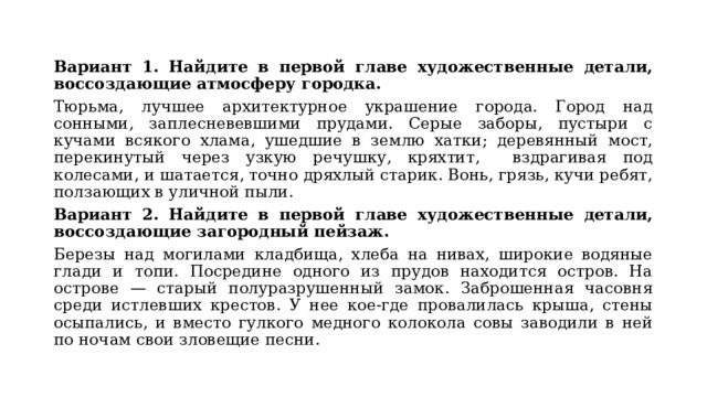 Вариант 1. Найдите в первой главе художественные детали, воссоздающие атмосферу городка. Тюрьма, лучшее архитектурное украшение города. Город над сонными, заплесневевшими прудами. Серые заборы, пустыри с кучами всякого хлама, ушедшие в землю хатки; деревянный мост, перекинутый через узкую речушку, кряхтит, вздрагивая под колесами, и шатается, точно дряхлый старик. Вонь, грязь, кучи ребят, ползающих в уличной пыли. Вариант 2. Найдите в первой главе художественные детали, воссоздающие загородный пейзаж. Березы над могилами кладбища, хлеба на нивах, широкие водяные глади и топи. Посредине одного из прудов находится остров. На острове — старый полуразрушенный замок. Заброшенная часовня среди истлевших крестов. У нее кое-где провалилась крыша, стены осыпались, и вместо гулкого медного колокола совы заводили в ней по ночам свои зловещие песни. 