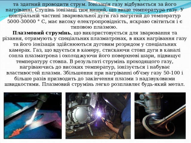  Плазма. Плазмовий струмень.   Плазма - іонізований газ, що містить електрично заряджені частинки та здатний проводити струм. Іонізація газу відбувається за його нагріванні. Ступінь іонізації тим вищий, що вище температура газу. У центральній частині зварювальної дуги газ нагрітий до температур 5000-30000 ° С, має високу електропровідність, яскраво світиться і є типовою плазмою.  Плазмовий струмінь , що використовується для зварювання та різання, отримують у спеціальних плазматронах, в яких нагрівання газу та його іонізація здійснюються дуговим розрядом у спеціальних камерах. Газ, що вдується в камеру, стискаючи стовп дуги в каналі сопла плазматрона і охолоджуючи його поверхневі шари, підвищує температуру стовпа. В результаті струмінь проходящого газу, нагріваючись до високих температур, іонізується і набуває властивостей плазми. Збільшення при нагріванні об'єму газу 50-100 і більше разів призводить до закінчення плазми з надзвуковими швидкостями. Плазмовий струмінь легко розплавляє будь-який метал.   