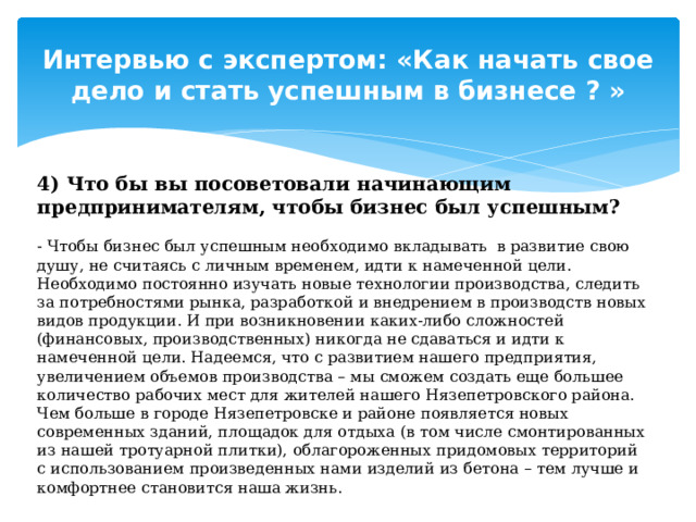 Интервью с экспертом: «Как начать свое дело и стать успешным в бизнесе ? » 4) Что бы вы посоветовали начинающим предпринимателям, чтобы бизнес был успешным? - Чтобы бизнес был успешным необходимо вкладывать в развитие свою душу, не считаясь с личным временем, идти к намеченной цели. Необходимо постоянно изучать новые технологии производства, следить за потребностями рынка, разработкой и внедрением в производств новых видов продукции. И при возникновении каких-либо сложностей (финансовых, производственных) никогда не сдаваться и идти к намеченной цели. Надеемся, что с развитием нашего предприятия, увеличением объемов производства – мы сможем создать еще большее количество рабочих мест для жителей нашего Нязепетровского района. Чем больше в городе Нязепетровске и районе появляется новых современных зданий, площадок для отдыха (в том числе смонтированных из нашей тротуарной плитки), облагороженных придомовых территорий с использованием произведенных нами изделий из бетона – тем лучше и комфортнее становится наша жизнь. 